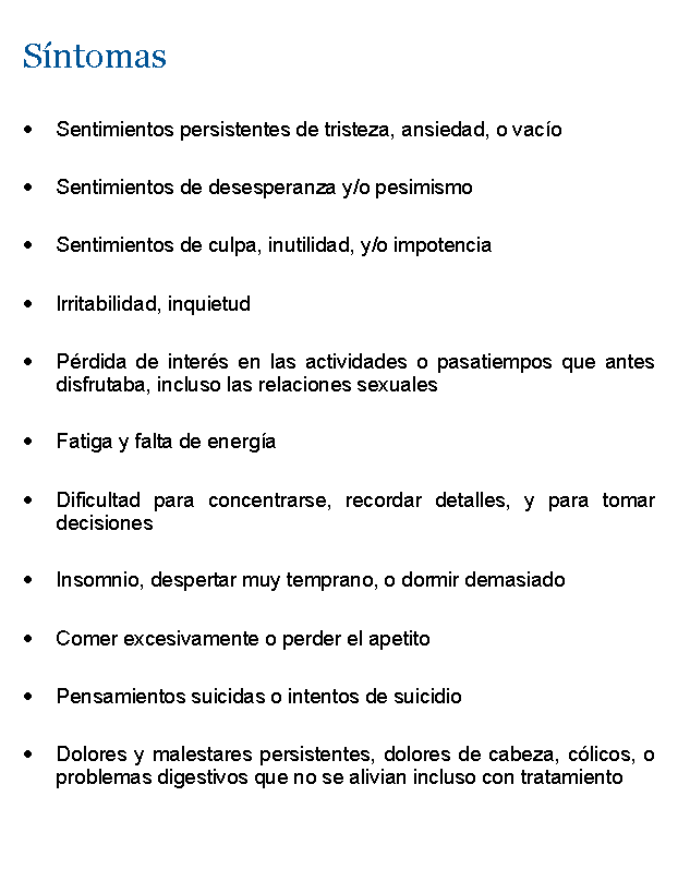 Cuadro de texto: SntomasSentimientos persistentes de tristeza, ansiedad, o vacoSentimientos de desesperanza y/o pesimismoSentimientos de culpa, inutilidad, y/o impotenciaIrritabilidad, inquietudPrdida de inters en las actividades o pasatiempos que antes disfrutaba, incluso las relaciones sexualesFatiga y falta de energaDificultad para concentrarse, recordar detalles, y para tomar decisionesInsomnio, despertar muy temprano, o dormir demasiadoComer excesivamente o perder el apetitoPensamientos suicidas o intentos de suicidioDolores y malestares persistentes, dolores de cabeza, clicos, o problemas digestivos que no se alivian incluso con tratamiento